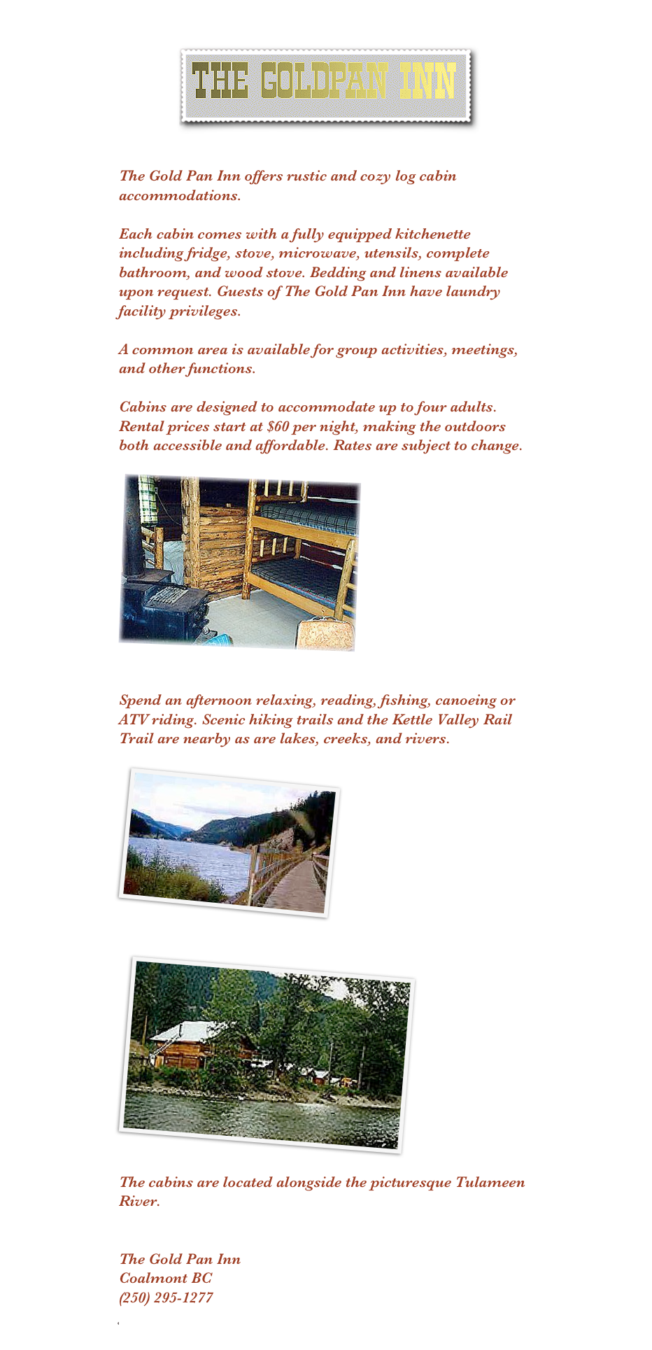 
￼
 
The Gold Pan Inn offers rustic and cozy log cabin accommodations. 

Each cabin comes with a fully equipped kitchenette including fridge, stove, microwave, utensils, complete bathroom, and wood stove. Bedding and linens available upon request. Guests of The Gold Pan Inn have laundry facility privileges.

A common area is available for group activities, meetings, and other functions.

Cabins are designed to accommodate up to four adults. 
Rental prices start at $60 per night, making the outdoors both accessible and affordable. Rates are subject to change.

￼


Spend an afternoon relaxing, reading, fishing, canoeing or ATV riding. Scenic hiking trails and the Kettle Valley Rail Trail are nearby as are lakes, creeks, and rivers.

￼

￼

The cabins are located alongside the picturesque Tulameen River. 


The Gold Pan InnCoalmont BC(250) 295-1277goldpaninn@yahoo.com