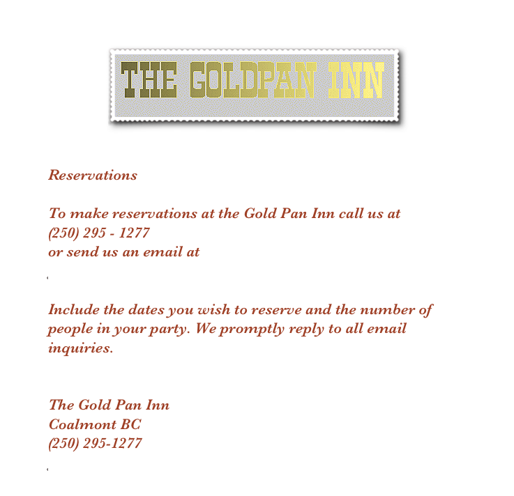
￼

 Reservations

To make reservations at the Gold Pan Inn call us at
(250) 295 - 1277
or send us an email at 
goldpaninn@yahoo.com

Include the dates you wish to reserve and the number of people in your party. We promptly reply to all email inquiries.

The Gold Pan Inn
Coalmont BC
(250) 295-1277
goldpaninn@yahoo.com
